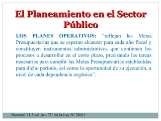 El Planeamiento en el SectorEl Planeamiento en el Sector
PúblicoPúblico
LOS PLANES OPERATIVOS: “reflejan las Metas
Presupuestarias que se esperan alcanzar para cada año fiscal y
constituyen instrumentos administrativos que contienen los
procesos a desarrollar en el corto plazo, precisando las tareas
necesarias para cumplir las Metas Presupuestarias establecidas
para dicho período, así como la oportunidad de su ejecución, a
nivel de cada dependencia orgánica”.
Numeral 71.3 del Art. 71° de la Ley Nº 28411
 