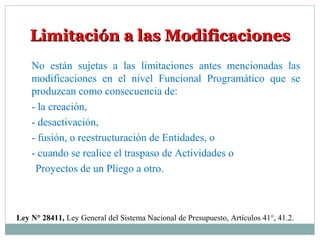 Limitación a las ModificacionesLimitación a las Modificaciones
Ley N° 28411, Ley General del Sistema Nacional de Presupuesto, Artículos 41°, 41.2.
No están sujetas a las limitaciones antes mencionadas las
modificaciones en el nivel Funcional Programático que se
produzcan como consecuencia de:
- la creación,
- desactivación,
- fusión, o reestructuración de Entidades, o
- cuando se realice el traspaso de Actividades o
Proyectos de un Pliego a otro.
 