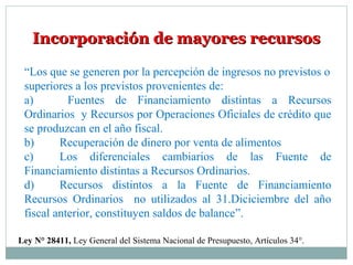 Incorporación de mayores recursosIncorporación de mayores recursos
“Los que se generen por la percepción de ingresos no previstos o
superiores a los previstos provenientes de:
a) Fuentes de Financiamiento distintas a Recursos
Ordinarios y Recursos por Operaciones Oficiales de crédito que
se produzcan en el año fiscal.
b) Recuperación de dinero por venta de alimentos
c) Los diferenciales cambiarios de las Fuente de
Financiamiento distintas a Recursos Ordinarios.
d) Recursos distintos a la Fuente de Financiamiento
Recursos Ordinarios no utilizados al 31.Diciciembre del año
fiscal anterior, constituyen saldos de balance”.
Ley N° 28411, Ley General del Sistema Nacional de Presupuesto, Artículos 34°.
 