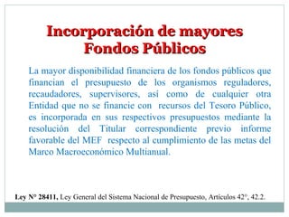 Incorporación de mayoresIncorporación de mayores
Fondos PúblicosFondos Públicos
Ley N° 28411, Ley General del Sistema Nacional de Presupuesto, Artículos 42°, 42.2.
La mayor disponibilidad financiera de los fondos públicos que
financian el presupuesto de los organismos reguladores,
recaudadores, supervisores, así como de cualquier otra
Entidad que no se financie con recursos del Tesoro Público,
es incorporada en sus respectivos presupuestos mediante la
resolución del Titular correspondiente previo informe
favorable del MEF respecto al cumplimiento de las metas del
Marco Macroeconómico Multianual.
 