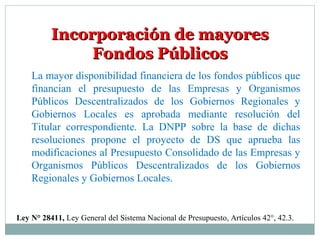 Incorporación de mayoresIncorporación de mayores
Fondos PúblicosFondos Públicos
Ley N° 28411, Ley General del Sistema Nacional de Presupuesto, Artículos 42°, 42.3.
La mayor disponibilidad financiera de los fondos públicos que
financian el presupuesto de las Empresas y Organismos
Públicos Descentralizados de los Gobiernos Regionales y
Gobiernos Locales es aprobada mediante resolución del
Titular correspondiente. La DNPP sobre la base de dichas
resoluciones propone el proyecto de DS que aprueba las
modificaciones al Presupuesto Consolidado de las Empresas y
Organismos Públicos Descentralizados de los Gobiernos
Regionales y Gobiernos Locales.
 