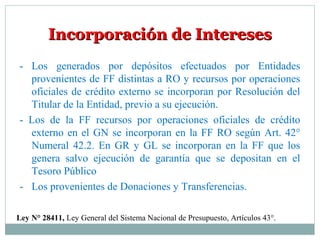 Incorporación de InteresesIncorporación de Intereses
Ley N° 28411, Ley General del Sistema Nacional de Presupuesto, Artículos 43°.
- Los generados por depósitos efectuados por Entidades
provenientes de FF distintas a RO y recursos por operaciones
oficiales de crédito externo se incorporan por Resolución del
Titular de la Entidad, previo a su ejecución.
- Los de la FF recursos por operaciones oficiales de crédito
externo en el GN se incorporan en la FF RO según Art. 42°
Numeral 42.2. En GR y GL se incorporan en la FF que los
genera salvo ejecución de garantía que se depositan en el
Tesoro Público
- Los provenientes de Donaciones y Transferencias.
 