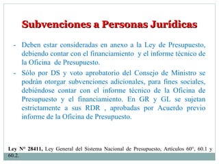 Subvenciones a Personas JurídicasSubvenciones a Personas Jurídicas
- Deben estar consideradas en anexo a la Ley de Presupuesto,
debiendo contar con el financiamiento y el informe técnico de
la Oficina de Presupuesto.
- Sólo por DS y voto aprobatorio del Consejo de Ministro se
podrán otorgar subvenciones adicionales, para fines sociales,
debiéndose contar con el informe técnico de la Oficina de
Presupuesto y el financiamiento. En GR y GL se sujetan
estrictamente a sus RDR , aprobadas por Acuerdo previo
informe de la Oficina de Presupuesto.
Ley N° 28411, Ley General del Sistema Nacional de Presupuesto, Artículos 60°, 60.1 y
60.2.
 