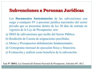 Subvenciones a Personas JurídicasSubvenciones a Personas Jurídicas
Ley N° 28411, Ley General del Sistema Nacional de Presupuesto, Artículos 60°, 60.3.
Los Documentos Sustentatorios de las subvenciones con
cargo a cualquier FF a personas jurídica nacionales del sector
privado que se presentan dentro de los 30 días de entrada en
vigencia de la Ley de Presupuesto, son:
a) DDJJ de subvenciones que recibe del Sector Público.
b) Rendición de Cuenta de asignaciones percibidas.
c) Metas y Presupuestos debidamente fundamentados.
d) Cronograma mensual de ejecución física y financiera.
e) Evaluación y análisis costo beneficio de la subvención.
 