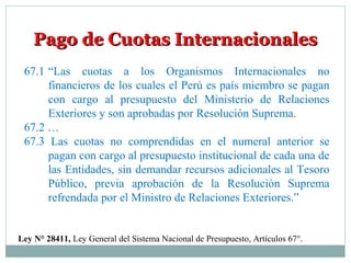 Pago de Cuotas InternacionalesPago de Cuotas Internacionales
67.1 “Las cuotas a los Organismos Internacionales no
financieros de los cuales el Perú es país miembro se pagan
con cargo al presupuesto del Ministerio de Relaciones
Exteriores y son aprobadas por Resolución Suprema.
67.2 …
67.3 Las cuotas no comprendidas en el numeral anterior se
pagan con cargo al presupuesto institucional de cada una de
las Entidades, sin demandar recursos adicionales al Tesoro
Público, previa aprobación de la Resolución Suprema
refrendada por el Ministro de Relaciones Exteriores.”
Ley N° 28411, Ley General del Sistema Nacional de Presupuesto, Artículos 67°.
 