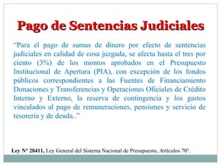 Pago de Sentencias JudicialesPago de Sentencias Judiciales
“Para el pago de sumas de dinero por efecto de sentencias
judiciales en calidad de cosa juzgada, se afecta hasta el tres por
ciento (3%) de los montos aprobados en el Presupuesto
Institucional de Apertura (PIA), con excepción de los fondos
públicos correspondientes a las Fuentes de Financiamiento
Donaciones y Transferencias y Operaciones Oficiales de Crédito
Interno y Externo, la reserva de contingencia y los gastos
vinculados al pago de remuneraciones, pensiones y servicio de
tesorería y de deuda..”
Ley N° 28411, Ley General del Sistema Nacional de Presupuesto, Artículos 70°.
 
