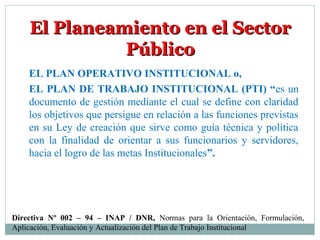 El Planeamiento en el SectorEl Planeamiento en el Sector
PúblicoPúblico
EL PLAN OPERATIVO INSTITUCIONAL o,
EL PLAN DE TRABAJO INSTITUCIONAL (PTI) “es un
documento de gestión mediante el cual se define con claridad
los objetivos que persigue en relación a las funciones previstas
en su Ley de creación que sirve como guía técnica y política
con la finalidad de orientar a sus funcionarios y servidores,
hacia el logro de las metas Institucionales”.
Directiva Nº 002 – 94 – INAP / DNR, Normas para la Orientación, Formulación,
Aplicación, Evaluación y Actualización del Plan de Trabajo Institucional
 