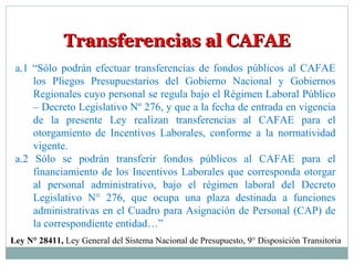 Transferencias al CAFAETransferencias al CAFAE
a.1 “Sólo podrán efectuar transferencias de fondos públicos al CAFAE
los Pliegos Presupuestarios del Gobierno Nacional y Gobiernos
Regionales cuyo personal se regula bajo el Régimen Laboral Público
– Decreto Legislativo Nº 276, y que a la fecha de entrada en vigencia
de la presente Ley realizan transferencias al CAFAE para el
otorgamiento de Incentivos Laborales, conforme a la normatividad
vigente.
a.2 Sólo se podrán transferir fondos públicos al CAFAE para el
financiamiento de los Incentivos Laborales que corresponda otorgar
al personal administrativo, bajo el régimen laboral del Decreto
Legislativo N° 276, que ocupa una plaza destinada a funciones
administrativas en el Cuadro para Asignación de Personal (CAP) de
la correspondiente entidad…”
Ley N° 28411, Ley General del Sistema Nacional de Presupuesto, 9° Disposición Transitoria
 