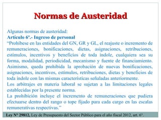 Normas de AusteridadNormas de Austeridad
Algunas normas de austeridad:
Artículo 6º.- Ingreso de personal
“Prohíbese en las entidades del GN, GR y GL, el reajuste o incremento de
remuneraciones, bonificaciones, dietas, asignaciones, retribuciones,
estímulos, incentivos y beneficios de toda índole, cualquiera sea su
forma, modalidad, periodicidad, mecanismo y fuente de financiamiento.
Asimismo, queda prohibida la aprobación de nuevas bonificaciones,
asignaciones, incentivos, estímulos, retribuciones, dietas y beneficios de
toda índole con las mismas características señaladas anteriormente.
Los arbitrajes en materia laboral se sujetan a las limitaciones legales
establecidas por la presente norma.
La prohibición incluye el incremento de remuneraciones que pudiera
efectuarse dentro del rango o tope fijado para cada cargo en las escalas
remunerativas respectivas.”
Ley N° 29812, Ley de Presupuesto del Sector Público para el año fiscal 2012, art. 6°.
 