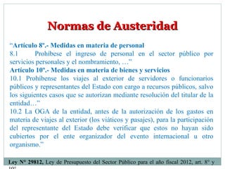 Normas de AusteridadNormas de Austeridad
“Artículo 8º.- Medidas en materia de personal
8.1 Prohíbese el ingreso de personal en el sector público por
servicios personales y el nombramiento, …”
Artículo 10º.- Medidas en materia de bienes y servicios
10.1 Prohíbense los viajes al exterior de servidores o funcionarios
públicos y representantes del Estado con cargo a recursos públicos, salvo
los siguientes casos que se autorizan mediante resolución del titular de la
entidad…”
10.2 La OGA de la entidad, antes de la autorización de los gastos en
materia de viajes al exterior (los viáticos y pasajes), para la participación
del representante del Estado debe verificar que estos no hayan sido
cubiertos por el ente organizador del evento internacional u otro
organismo.”
Ley N° 29812, Ley de Presupuesto del Sector Público para el año fiscal 2012, art. 8° y
 