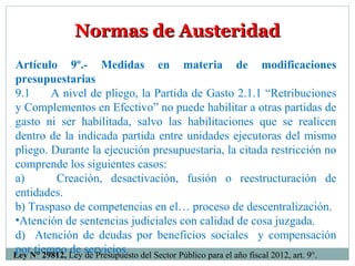 Normas de AusteridadNormas de Austeridad
Artículo 9º.- Medidas en materia de modificaciones
presupuestarias
9.1 A nivel de pliego, la Partida de Gasto 2.1.1 “Retribuciones
y Complementos en Efectivo” no puede habilitar a otras partidas de
gasto ni ser habilitada, salvo las habilitaciones que se realicen
dentro de la indicada partida entre unidades ejecutoras del mismo
pliego. Durante la ejecución presupuestaria, la citada restricción no
comprende los siguientes casos:
a) Creación, desactivación, fusión o reestructuración de
entidades.
b) Traspaso de competencias en el… proceso de descentralización.
•Atención de sentencias judiciales con calidad de cosa juzgada.
d) Atención de deudas por beneficios sociales y compensación
por tiempo de servicios.Ley N° 29812, Ley de Presupuesto del Sector Público para el año fiscal 2012, art. 9°.
 