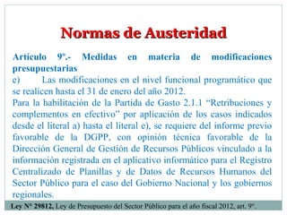 Normas de AusteridadNormas de Austeridad
Artículo 9º.- Medidas en materia de modificaciones
presupuestarias
e) Las modificaciones en el nivel funcional programático que
se realicen hasta el 31 de enero del año 2012.
Para la habilitación de la Partida de Gasto 2.1.1 “Retribuciones y
complementos en efectivo” por aplicación de los casos indicados
desde el literal a) hasta el literal e), se requiere del informe previo
favorable de la DGPP, con opinión técnica favorable de la
Dirección General de Gestión de Recursos Públicos vinculado a la
información registrada en el aplicativo informático para el Registro
Centralizado de Planillas y de Datos de Recursos Humanos del
Sector Público para el caso del Gobierno Nacional y los gobiernos
regionales.
Ley N° 29812, Ley de Presupuesto del Sector Público para el año fiscal 2012, art. 9°.
 