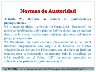 Normas de AusteridadNormas de Austeridad
Artículo 9º.- Medidas en materia de modificaciones
presupuestarias
9.2 A nivel de pliego, la Partida de Gasto 2.2.1 “Pensiones” no
puede ser habilitadora, salvo para las habilitaciones que se realicen
dentro de la misma partida entre unidades ejecutoras del mismo
pliego presupuestario.
9.3 Prohíbense las modificaciones presupuestarias en el nivel
funcional programático con cargo a la Genérica de Gastos
Adquisición de Activos No Financieros, con el objeto de habilitar
recursos para la contratación de personas bajo la modalidad de
CAS, regulada por el D.leg. 1057. La misma restricción es
aplicable a las partidas de gasto vinculadas al
Ley N° 29812, Ley de Presupuesto del Sector Público para el año fiscal 2012, art. 9°.
 