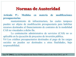 Normas de AusteridadNormas de Austeridad
Artículo 9º.- Medidas en materia de modificaciones
presupuestarias
mantenimiento de infraestructura, las cuales tampoco
pueden ser objeto de modificación presupuestaria para habilitar
recursos destinados al financiamiento de contratos de la modalidad
CAS no vinculados a dicho fin.
La contratación administrativa de servicios (CAS) no es
aplicable en la ejecución de proyectos de inversión pública.
9.4 Los créditos presupuestarios destinados al pago de las cargas
sociales no pueden ser destinados a otras finalidades, bajo
responsabilidad.
Ley N° 29812, Ley de Presupuesto del Sector Público para el año fiscal 2012, art. 9°.
 