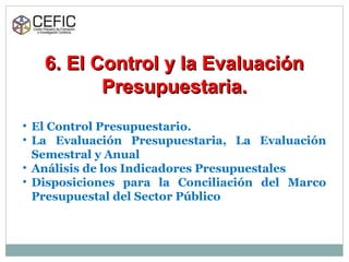 6. El Control y la Evaluación6. El Control y la Evaluación
Presupuestaria.Presupuestaria.
• El Control Presupuestario.
• La Evaluación Presupuestaria, La Evaluación
Semestral y Anual
• Análisis de los Indicadores Presupuestales
• Disposiciones para la Conciliación del Marco
Presupuestal del Sector Público
 