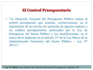 El Control PresupuestarioEl Control Presupuestario
• “La Dirección Nacional del Presupuesto Público realiza el
control presupuestal, que consiste, exclusivamente, en el
seguimiento de los niveles de ejecución de egresos respecto a
los créditos presupuestarios autorizados por la Ley de
Presupuesto del Sector Público y sus modificaciones, en el
marco de lo dispuesto en el artículo 13º de la Ley Marco de la
Administración Financiera del Sector Público – Ley Nº
28112.”
Ley N° 28411, Ley General del Sistema Nacional de Presupuesto, Artículo 28°.
 