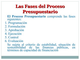 Las Fases del ProcesoLas Fases del Proceso
PresupuestarioPresupuestario
El Proceso Presupuestario comprende las fases
siguientes:
1. Programación
2. Formulación
3. Aprobación
4. Ejecución
5. Control
6. Evaluación
Se sujeta al criterio de estabilidad, situación de
sostenibilidad de las finanzas públicas, en
términos de capacidad de financiación
 