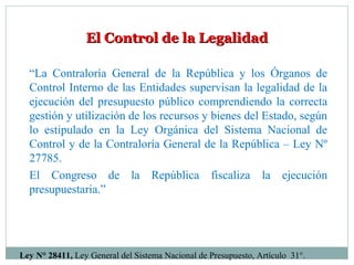 El Control de la LegalidadEl Control de la Legalidad
“La Contraloría General de la República y los Órganos de
Control Interno de las Entidades supervisan la legalidad de la
ejecución del presupuesto público comprendiendo la correcta
gestión y utilización de los recursos y bienes del Estado, según
lo estipulado en la Ley Orgánica del Sistema Nacional de
Control y de la Contraloría General de la República – Ley Nº
27785.
El Congreso de la República fiscaliza la ejecución
presupuestaria.”
Ley N° 28411, Ley General del Sistema Nacional de Presupuesto, Artículo 31°.
 