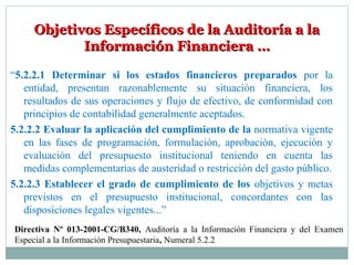 Objetivos Específicos de la Auditoría a laObjetivos Específicos de la Auditoría a la
Información Financiera …Información Financiera …
“5.2.2.1 Determinar si los estados financieros preparados por la
entidad, presentan razonablemente su situación financiera, los
resultados de sus operaciones y flujo de efectivo, de conformidad con
principios de contabilidad generalmente aceptados.
5.2.2.2 Evaluar la aplicación del cumplimiento de la normativa vigente
en las fases de programación, formulación, aprobación, ejecución y
evaluación del presupuesto institucional teniendo en cuenta las
medidas complementarias de austeridad o restricción del gasto público.
5.2.2.3 Establecer el grado de cumplimiento de los objetivos y metas
previstos en el presupuesto institucional, concordantes con las
disposiciones legales vigentes...”
Directiva Nº 013-2001-CG/B340, Auditoría a la Información Financiera y del Examen
Especial a la Información Presupuestaria, Numeral 5.2.2
 