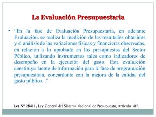 La Evaluación PresupuestariaLa Evaluación Presupuestaria
• “En la fase de Evaluación Presupuestaria, en adelante
Evaluación, se realiza la medición de los resultados obtenidos
y el análisis de las variaciones físicas y financieras observadas,
en relación a lo aprobado en los presupuestos del Sector
Público, utilizando instrumentos tales como indicadores de
desempeño en la ejecución del gasto. Esta evaluación
constituye fuente de información para la fase de programación
presupuestaria, concordante con la mejora de la calidad del
gasto público. .”
Ley N° 28411, Ley General del Sistema Nacional de Presupuesto, Artículo 46°.
 
