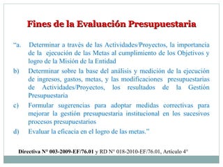 Fines de la Evaluación PresupuestariaFines de la Evaluación Presupuestaria
“a. Determinar a través de las Actividades/Proyectos, la importancia
de la ejecución de las Metas al cumplimiento de los Objetivos y
logro de la Misión de la Entidad
b) Determinar sobre la base del análisis y medición de la ejecución
de ingresos, gastos, metas, y las modificaciones presupuestarias
de Actividades/Proyectos, los resultados de la Gestión
Presupuestaria
c) Formular sugerencias para adoptar medidas correctivas para
mejorar la gestión presupuestaria institucional en los sucesivos
procesos presupuestarios
d) Evaluar la eficacia en el logro de las metas.”
Directiva N° 003-2009-EF/76.01 y RD N° 018-2010-EF/76.01, Artículo 4°
 