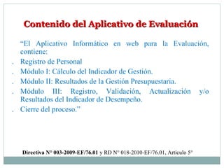 Contenido del Aplicativo de EvaluaciónContenido del Aplicativo de Evaluación
“El Aplicativo Informático en web para la Evaluación,
contiene:
. Registro de Personal
. Módulo I: Cálculo del Indicador de Gestión.
. Módulo II: Resultados de la Gestión Presupuestaria.
. Módulo III: Registro, Validación, Actualización y/o
Resultados del Indicador de Desempeño.
. Cierre del proceso.”
Directiva N° 003-2009-EF/76.01 y RD N° 018-2010-EF/76.01, Artículo 5°
 