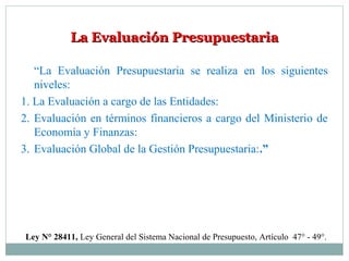 La Evaluación PresupuestariaLa Evaluación Presupuestaria
“La Evaluación Presupuestaria se realiza en los siguientes
niveles:
1. La Evaluación a cargo de las Entidades:
2. Evaluación en términos financieros a cargo del Ministerio de
Economía y Finanzas:
3. Evaluación Global de la Gestión Presupuestaria:.”
Ley N° 28411, Ley General del Sistema Nacional de Presupuesto, Artículo 47° - 49°.
 