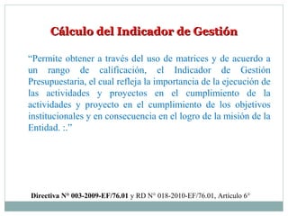 Cálculo del Indicador de GestiónCálculo del Indicador de Gestión
“Permite obtener a través del uso de matrices y de acuerdo a
un rango de calificación, el Indicador de Gestión
Presupuestaria, el cual refleja la importancia de la ejecución de
las actividades y proyectos en el cumplimiento de la
actividades y proyecto en el cumplimiento de los objetivos
institucionales y en consecuencia en el logro de la misión de la
Entidad. :.”
Directiva N° 003-2009-EF/76.01 y RD N° 018-2010-EF/76.01, Artículo 6°
 
