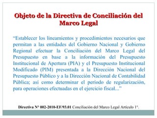 Objeto de la Directiva de Conciliación delObjeto de la Directiva de Conciliación del
Marco LegalMarco Legal
“Establecer los lineamientos y procedimientos necesarios que
permitan a las entidades del Gobierno Nacional y Gobierno
Regional efectuar la Conciliación del Marco Legal del
Presupuesto en base a la información del Presupuesto
Institucional de Apertura (PIA) y el Presupuesto Institucional
Modificado (PIM) presentada a la Dirección Nacional del
Presupuesto Público y a la Dirección Nacional de Contabilidad
Pública; así como determinar el período de regularización,
para operaciones efectuadas en el ejercicio fiscal...”
Directiva N° 002-2010-EF/93.01 Conciliación del Marco Legal Artículo 1°.
 