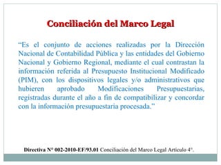 Conciliación del Marco LegalConciliación del Marco Legal
“Es el conjunto de acciones realizadas por la Dirección
Nacional de Contabilidad Pública y las entidades del Gobierno
Nacional y Gobierno Regional, mediante el cual contrastan la
información referida al Presupuesto Institucional Modificado
(PIM), con los dispositivos legales y/o administrativos que
hubieren aprobado Modificaciones Presupuestarias,
registradas durante el año a fin de compatibilizar y concordar
con la información presupuestaria procesada.”
Directiva N° 002-2010-EF/93.01 Conciliación del Marco Legal Artículo 4°.
 
