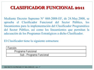 CLASIFICADOR FUNCIONAL 2011CLASIFICADOR FUNCIONAL 2011
Mediante Decreto Supremo N° 068-2008-EF, de 24.May.2008, se
aprueba el Clasificador Funcional del Sector Público, los
lineamientos para la implementación del Clasificador Programático
del Sector Público, así como los lineamientos que permitan la
adecuación de los Programas Estratégicos a dicho Clasificador.
El Clasificador tiene la siguiente estructura:
DECRETO SUPREMO Nº 068-2008-EF, Art. 1°
 