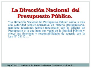 La Dirección Nacional delLa Dirección Nacional del
Presupuesto Público.Presupuesto Público.
“La Dirección Nacional del Presupuesto Público como la más
alta autoridad técnico-normativa en materia presupuestaria,
mantiene relaciones técnico-funcionales con la Oficina de
Presupuesto o la que haga sus veces en la Entidad Pública y
ejerce sus funciones y responsabilidades de acuerdo con la
Ley N° 28112 …”
* Ley N° 28411, Ley General del Sistema Nacional de Presupuesto, Artículo 5°.
 