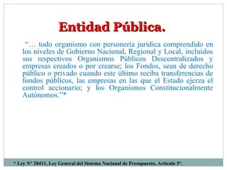 * Ley N° 28411, Ley General del Sistema Nacional de Presupuesto, Artículo 5°.
Entidad Pública.Entidad Pública.
“… todo organismo con personería jurídica comprendido en
los niveles de Gobierno Nacional, Regional y Local, incluidos
sus respectivos Organismos Públicos Descentralizados y
empresas creados o por crearse; los Fondos, sean de derecho
público o privado cuando este último reciba transferencias de
fondos públicos, las empresas en las que el Estado ejerza el
control accionario; y los Organismos Constitucionalmente
Autónomos.”*
 