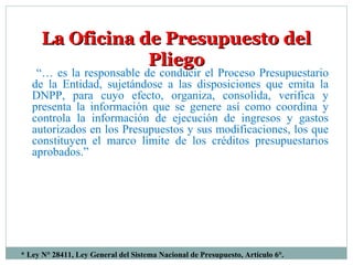 * Ley N° 28411, Ley General del Sistema Nacional de Presupuesto, Artículo 6°.
La Oficina de Presupuesto delLa Oficina de Presupuesto del
PliegoPliego
“… es la responsable de conducir el Proceso Presupuestario
de la Entidad, sujetándose a las disposiciones que emita la
DNPP, para cuyo efecto, organiza, consolida, verifica y
presenta la información que se genere así como coordina y
controla la información de ejecución de ingresos y gastos
autorizados en los Presupuestos y sus modificaciones, los que
constituyen el marco límite de los créditos presupuestarios
aprobados.”
 
