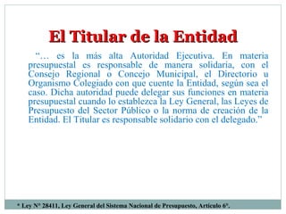 * Ley N° 28411, Ley General del Sistema Nacional de Presupuesto, Artículo 6°.
El Titular de la EntidadEl Titular de la Entidad
“… es la más alta Autoridad Ejecutiva. En materia
presupuestal es responsable de manera solidaria, con el
Consejo Regional o Concejo Municipal, el Directorio u
Organismo Colegiado con que cuente la Entidad, según sea el
caso. Dicha autoridad puede delegar sus funciones en materia
presupuestal cuando lo establezca la Ley General, las Leyes de
Presupuesto del Sector Público o la norma de creación de la
Entidad. El Titular es responsable solidario con el delegado.”
 