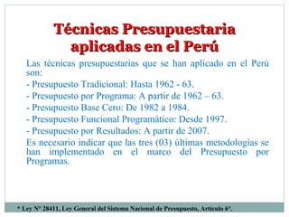 * Ley N° 28411, Ley General del Sistema Nacional de Presupuesto, Artículo 6°.
Técnicas PresupuestariaTécnicas Presupuestaria
aplicadas en el Perúaplicadas en el Perú
Las técnicas presupuestarias que se han aplicado en el Perú
son:
- Presupuesto Tradicional: Hasta 1962 - 63.
- Presupuesto por Programa: A partir de 1962 – 63.
- Presupuesto Base Cero: De 1982 a 1984.
- Presupuesto Funcional Programático: Desde 1997.
- Presupuesto por Resultados: A partir de 2007.
Es necesario indicar que las tres (03) últimas metodologías se
han implementado en el marco del Presupuesto por
Programas.
 