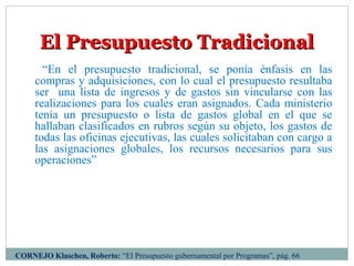 El Presupuesto TradicionalEl Presupuesto Tradicional
“En el presupuesto tradicional, se ponía énfasis en las
compras y adquisiciones, con lo cual el presupuesto resultaba
ser una lista de ingresos y de gastos sin vincularse con las
realizaciones para los cuales eran asignados. Cada ministerio
tenía un presupuesto o lista de gastos global en el que se
hallaban clasificados en rubros según su objeto, los gastos de
todas las oficinas ejecutivas, las cuales solicitaban con cargo a
las asignaciones globales, los recursos necesarios para sus
operaciones”
CORNEJO Klaschen, Roberto: “El Presupuesto gubernamental por Programas”, pág. 66
 