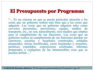 CORNEJO Klaschen, Roberto: “El Presupuesto gubernamental por Programas”, pág. 66
El Presupuesto por ProgramasEl Presupuesto por Programas
“... Es un sistema en que se presta particular atención a las
cosas que un gobierno realiza más bien que a las cosas que
adquiere. Las cosas que un gobierno adquiere tales como
servicios personales, provisiones, equipo, medios de
transporte, etc., no son, naturalmente, sino medios que emplea
para el cumplimiento de sus funciones. Las cosas que un
gobierno realiza en cumplimiento de sus funciones pueden ser
carreteras, escuelas y hospitales construidos, soldados
preparados, tierras bonificadas, casos tramitados y resueltos,
permisos expedidos, exposiciones celebradas, informes
preparados o cualquiera de las innumerables cosa que se
pueden definir ...”
 