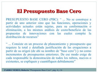 El Presupuesto Base CeroEl Presupuesto Base Cero
PRESUPUESTO BASE CERO (PBC): “ ... No se construye a
partir de uno anterior sino que las funciones, operaciones y
actividades actuales están sujetas, para su conformación o
eliminación, a los mismos análisis de costo/beneficio de las
propuestas de innovaciones con las cuales compite la
distribución de recursos”
“ ... Consiste en un proceso de planeamiento y presupuesto que
requiere la total y detallada justificación de las erogaciones a
partir de su origen (de ahí su nombre de “base cero”) y no como
incrementos de presupuestos anteriores. De ese modo exige de
cada responsable la demostración de todos los rubros, nuevos o
existentes, se expliquen y cuantifiquen debidamente”
PARRO NEREO, Roberto:“Presupuesto Base Cero”, pág. 4 y 16
 