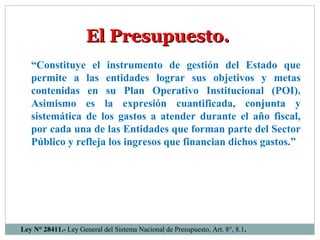 “Constituye el instrumento de gestión del Estado que
permite a las entidades lograr sus objetivos y metas
contenidas en su Plan Operativo Institucional (POI).
Asimismo es la expresión cuantificada, conjunta y
sistemática de los gastos a atender durante el año fiscal,
por cada una de las Entidades que forman parte del Sector
Público y refleja los ingresos que financian dichos gastos.”
El Presupuesto.El Presupuesto.
Ley N° 28411.- Ley General del Sistema Nacional de Presupuesto, Art. 8°, 8.1.
 