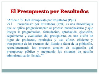 El Presupuesto por ResultadosEl Presupuesto por Resultados
“Artículo 79. Del Presupuesto por Resultados (PpR)
79.1 Presupuesto por Resultados (PpR) es una metodología
que se aplica progresivamente al proceso presupuestario y que
integra la programación, formulación, aprobación, ejecución,
seguimiento y evaluación del presupuesto, en una visión de
logro de productos, resultados y uso eficaz, eficiente y
transparente de los recursos del Estado a favor de la población,
retroalimentando los procesos anuales de asignación del
presupuesto público y mejorando los sistemas de gestión
administrativa del Estado.””
 