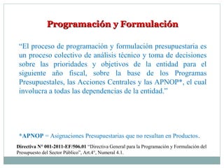 Programación y FormulaciónProgramación y Formulación
“El proceso de programación y formulación presupuestaria es
un proceso colectivo de análisis técnico y toma de decisiones
sobre las prioridades y objetivos de la entidad para el
siguiente año fiscal, sobre la base de los Programas
Presupuestales, las Acciones Centrales y las APNOP*, el cual
involucra a todas las dependencias de la entidad.”
*APNOP = Asignaciones Presupuestarias que no resultan en Productos.
Directiva N° 001-2011-EF/506.01 “Directiva General para la Programación y Formulación del
Presupuesto del Sector Público”, Art.4°, Numeral 4.1.
 