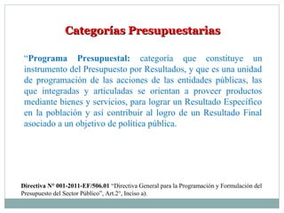 Categorías PresupuestariasCategorías Presupuestarias
“Programa Presupuestal: categoría que constituye un
instrumento del Presupuesto por Resultados, y que es una unidad
de programación de las acciones de las entidades públicas, las
que integradas y articuladas se orientan a proveer productos
mediante bienes y servicios, para lograr un Resultado Específico
en la población y así contribuir al logro de un Resultado Final
asociado a un objetivo de política pública.
Directiva N° 001-2011-EF/506.01 “Directiva General para la Programación y Formulación del
Presupuesto del Sector Público”, Art.2°, Inciso a).
 