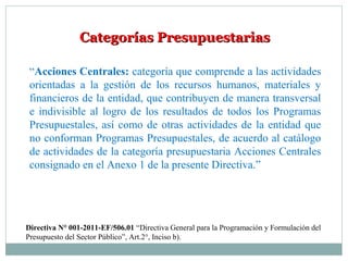 Categorías PresupuestariasCategorías Presupuestarias
“Acciones Centrales: categoría que comprende a las actividades
orientadas a la gestión de los recursos humanos, materiales y
financieros de la entidad, que contribuyen de manera transversal
e indivisible al logro de los resultados de todos los Programas
Presupuestales, así como de otras actividades de la entidad que
no conforman Programas Presupuestales, de acuerdo al catálogo
de actividades de la categoría presupuestaria Acciones Centrales
consignado en el Anexo 1 de la presente Directiva.”
Directiva N° 001-2011-EF/506.01 “Directiva General para la Programación y Formulación del
Presupuesto del Sector Público”, Art.2°, Inciso b).
 