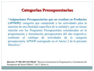 Categorías PresupuestariasCategorías Presupuestarias
“Asignaciones Presupuestarias que no resultan en Productos
(APNOP): categoría que comprende a las actividades para la
atención de una finalidad específica de la entidad y que no tienen
relación con los Programas Presupuestales considerados en la
programación y formulación presupuestaria del año respectivo,
conforme al catálogo de actividades de la categoría
presupuestaria APNOP consignado en el Anexo 2 de la presente
Directiva.”
Directiva N° 001-2011-EF/506.01 “Directiva General para la Programación y Formulación del
Presupuesto del Sector Público”, Art.2°, Inciso c).
 