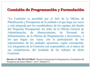 Comisión de Programación y FormulaciónComisión de Programación y Formulación
“La Comisión es presidida por el Jefe de la Oficina de
Planificación y Presupuesto de la entidad o el que haga sus veces
y está integrada por los coordinadores de los equipos del diseño
del Programa Presupuestal, los Jefes de la Oficina General de
Administración, de Abastecimiento, de Personal, de
Infraestructura, de la Oficina de Programación e Inversiones, o
los que hagan sus veces, con la participación de los
representantes de las unidades ejecutoras, según corresponda.
Los integrantes de la Comisión son responsables, en el marco de
sus competencias, del resultado de los trabajos de dicha
Comisión.
Directiva N° 001-2011-EF/506.01 “Directiva General para la Programación y Formulación del
Presupuesto del Sector Público”, Art.4°, Numeral 4.3.
 