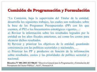 Comisión de Programación y FormulaciónComisión de Programación y Formulación
“La Comisión, bajo la supervisión del Titular de la entidad,
desarrolla los siguientes trabajos, los cuales son realizados sobre
la base de los Programas Presupuestales (PP) con los que
cuenten, el PEI o los lineamientos estratégicos vigentes…:
a) Revisar la información sobre los resultados logrados por la
entidad en los años fiscales anteriores, así como los costos para
alcanzar dichos resultados.
b) Revisar y priorizar los objetivos de la entidad, guardando
consistencia con las políticas sectoriales y nacionales, …
c) Priorizar los PP y productos en función de la información
sobre resultados, costos y las prioridades de política sectorial y
nacional.
Directiva N° 001-2011-EF/506.01 “Directiva General para la Programación y Formulación del
Presupuesto del Sector Público”, Art.4°, Numeral 4.4.
 