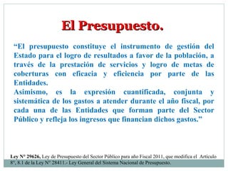 “El presupuesto constituye el instrumento de gestión del
Estado para el logro de resultados a favor de la población, a
través de la prestación de servicios y logro de metas de
coberturas con eficacia y eficiencia por parte de las
Entidades.
Asimismo, es la expresión cuantificada, conjunta y
sistemática de los gastos a atender durante el año fiscal, por
cada una de las Entidades que forman parte del Sector
Público y refleja los ingresos que financian dichos gastos.”
El Presupuesto.El Presupuesto.
Ley N° 29626, Ley de Presupuesto del Sector Público para año Fiscal 2011, que modifica el Artículo
8°, 8.1 de la Ley N° 28411.- Ley General del Sistema Nacional de Presupuesto.
 