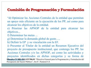 Comisión de Programación y FormulaciónComisión de Programación y Formulación
“d) Optimizar las Acciones Centrales de la entidad que permitan
un apoyo más eficiente en la ejecución de los PP, así como para
alcanzar los objetivos de la entidad.
e) Priorizar las APNOP de la entidad para alcanzar los
objetivos...
f) Determinar las metas ...
g) Determinar la demanda global de gasto…,
h) Definir la EP y su vinculación con la EF.
i) Presentar al Titular de la entidad un Resumen Ejecutivo del
proyecto de presupuesto institucional, que contenga los PP, las
Acciones Centrales y/o las APNOP, así como las actividades y
proyectos identificados en dichas categorías y su forma de
financiamiento.Directiva N° 001-2011-EF/506.01 “Directiva General para la Programación y Formulación del
Presupuesto del Sector Público”, Art.4°, Numeral 4.4.
 