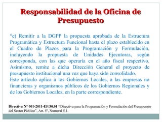 Responsabilidad de la Oficina deResponsabilidad de la Oficina de
PresupuestoPresupuesto
“e) Remitir a la DGPP la propuesta aprobada de la Estructura
Programática y Estructura Funcional hasta el plazo establecido en
el Cuadro de Plazos para la Programación y Formulación,
incluyendo la propuesta de Unidades Ejecutoras, según
corresponda, con las que operaría en el año fiscal respectivo.
Asimismo, remite a dicha Dirección General el proyecto de
presupuesto institucional una vez que haya sido consolidado.
Este artículo aplica a los Gobiernos Locales, a las empresas no
financieras y organismos públicos de los Gobiernos Regionales y
de los Gobiernos Locales, en la parte correspondiente.
Directiva N° 001-2011-EF/50.01 “Directiva para la Programación y Formulación del Presupuesto
del Sector Público”, Art. 5º, Numeral 5.1.
 